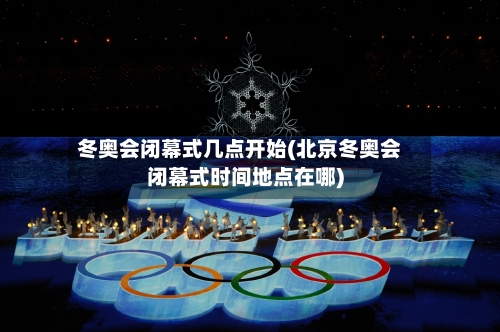 冬奥会闭幕式几点开始(北京冬奥会闭幕式时间地点在哪)-第2张图片
