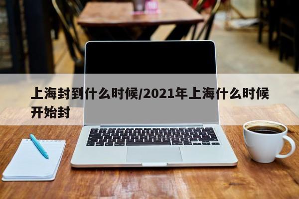 上海封到什么时候/2021年上海什么时候开始封