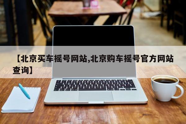 【北京买车摇号网站,北京购车摇号官方网站查询】