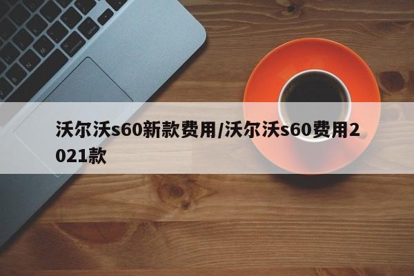 沃尔沃s60新款费用/沃尔沃s60费用2021款