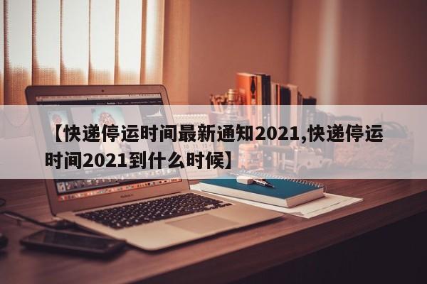 【快递停运时间最新通知2021,快递停运时间2021到什么时候】
