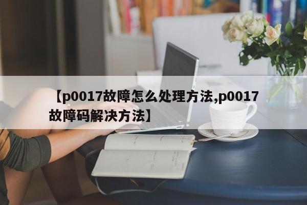 【p0017故障怎么处理方法,p0017故障码解决方法】